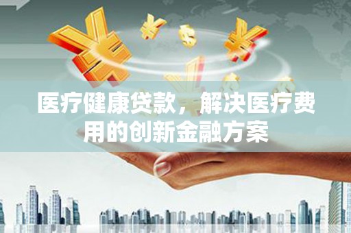 建湖医疗健康贷款，解决医疗费用的创新金融方案